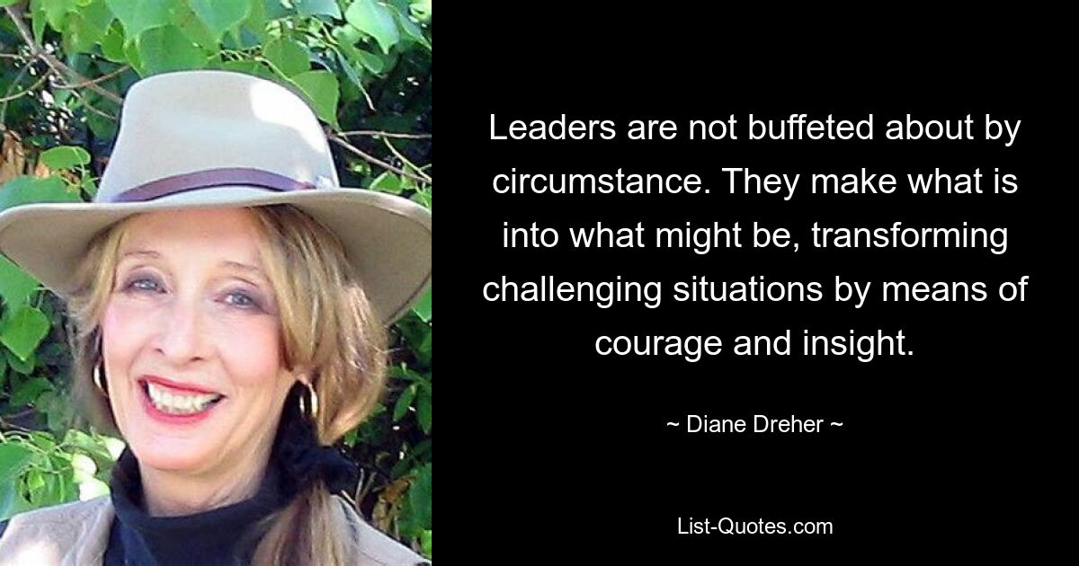 Leaders are not buffeted about by circumstance. They make what is into what might be, transforming challenging situations by means of courage and insight. — © Diane Dreher