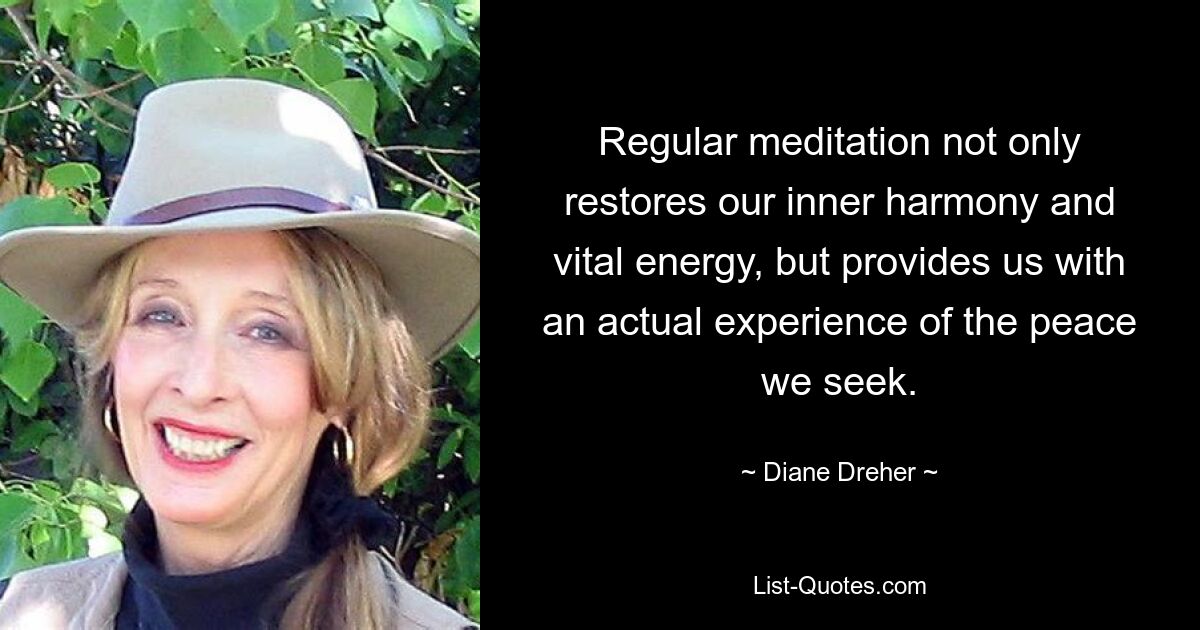 Regular meditation not only restores our inner harmony and vital energy, but provides us with an actual experience of the peace we seek. — © Diane Dreher