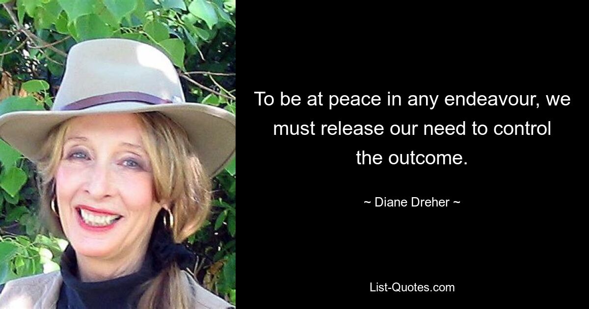 To be at peace in any endeavour, we must release our need to control the outcome. — © Diane Dreher