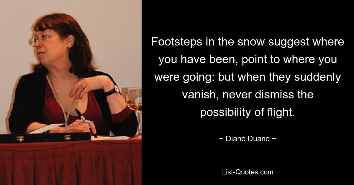 Footsteps in the snow suggest where you have been, point to where you were going: but when they suddenly vanish, never dismiss the possibility of flight. — © Diane Duane