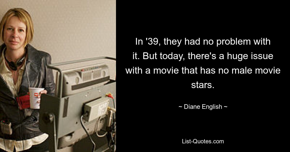 In '39, they had no problem with it. But today, there's a huge issue with a movie that has no male movie stars. — © Diane English