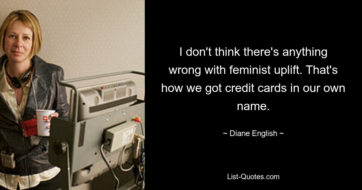 I don't think there's anything wrong with feminist uplift. That's how we got credit cards in our own name. — © Diane English