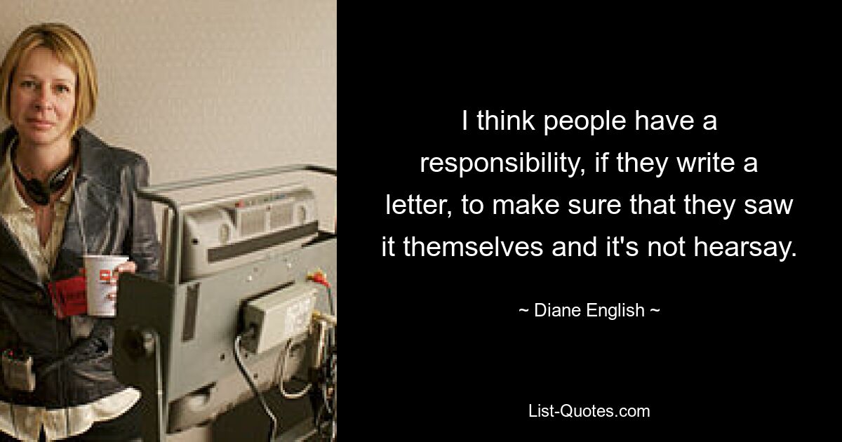 I think people have a responsibility, if they write a letter, to make sure that they saw it themselves and it's not hearsay. — © Diane English