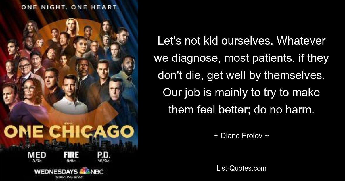 Let's not kid ourselves. Whatever we diagnose, most patients, if they don't die, get well by themselves. Our job is mainly to try to make them feel better; do no harm. — © Diane Frolov