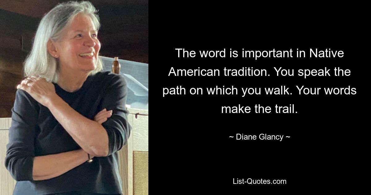 The word is important in Native American tradition. You speak the path on which you walk. Your words make the trail. — © Diane Glancy