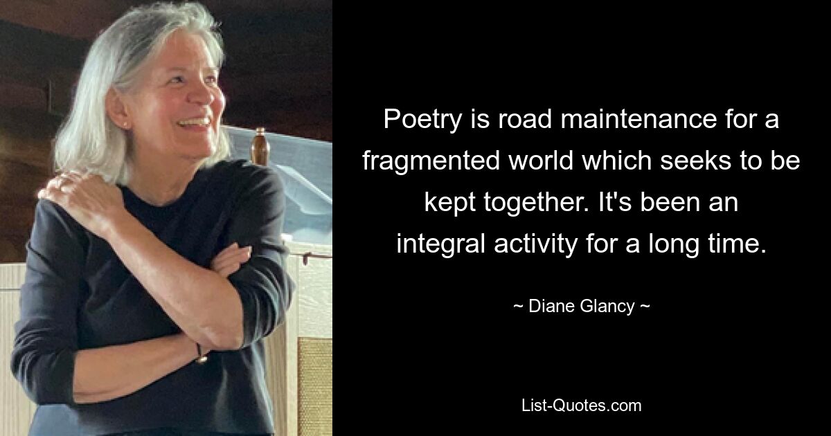 Poetry is road maintenance for a fragmented world which seeks to be kept together. It's been an integral activity for a long time. — © Diane Glancy