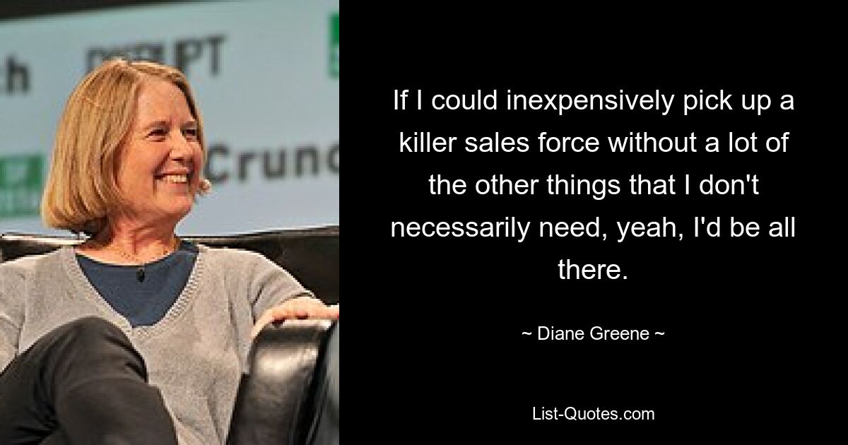 If I could inexpensively pick up a killer sales force without a lot of the other things that I don't necessarily need, yeah, I'd be all there. — © Diane Greene