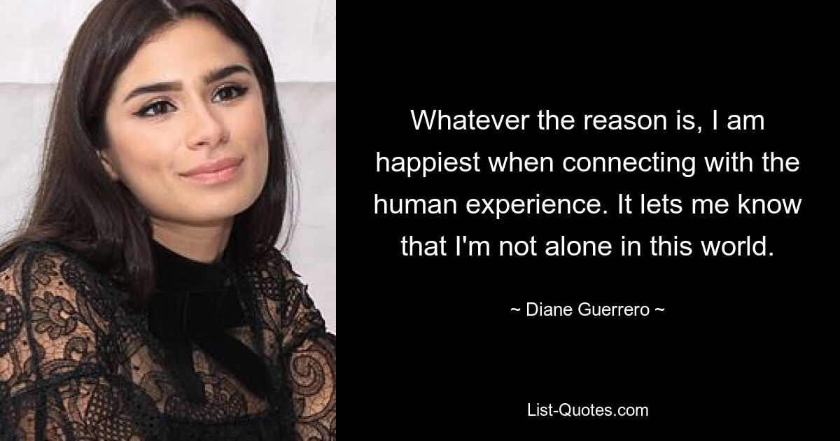 Whatever the reason is, I am happiest when connecting with the human experience. It lets me know that I'm not alone in this world. — © Diane Guerrero