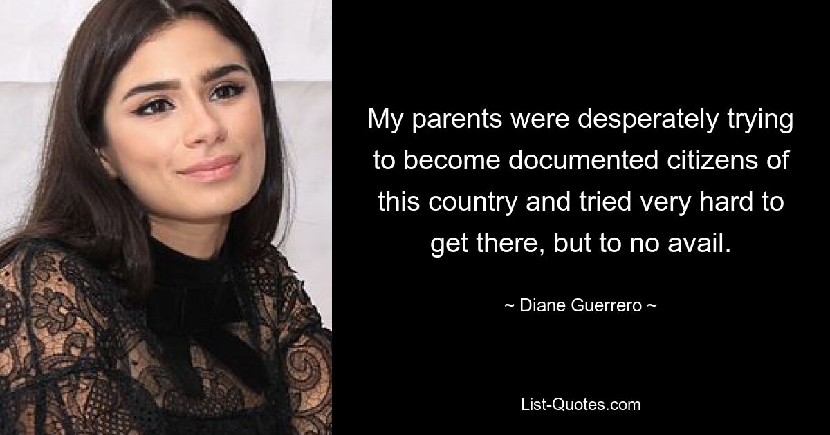 My parents were desperately trying to become documented citizens of this country and tried very hard to get there, but to no avail. — © Diane Guerrero