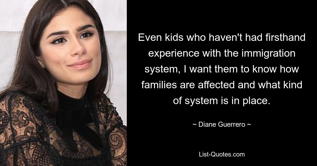 Even kids who haven't had firsthand experience with the immigration system, I want them to know how families are affected and what kind of system is in place. — © Diane Guerrero