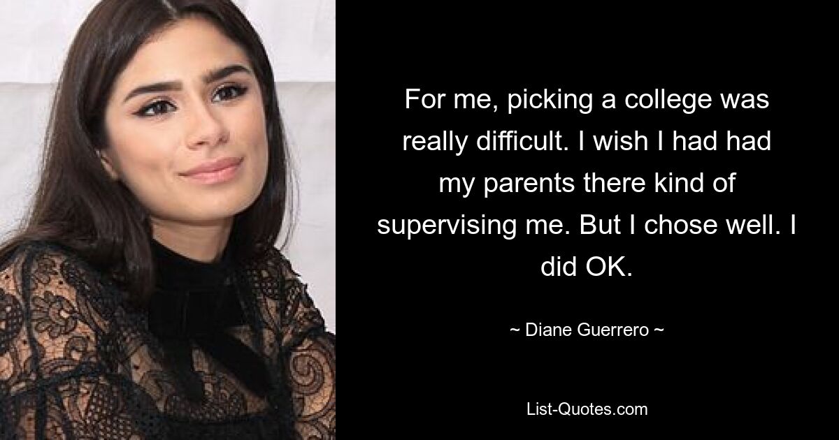 For me, picking a college was really difficult. I wish I had had my parents there kind of supervising me. But I chose well. I did OK. — © Diane Guerrero