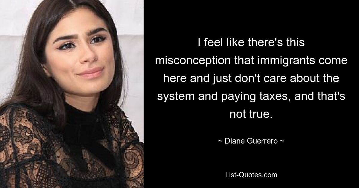 I feel like there's this misconception that immigrants come here and just don't care about the system and paying taxes, and that's not true. — © Diane Guerrero