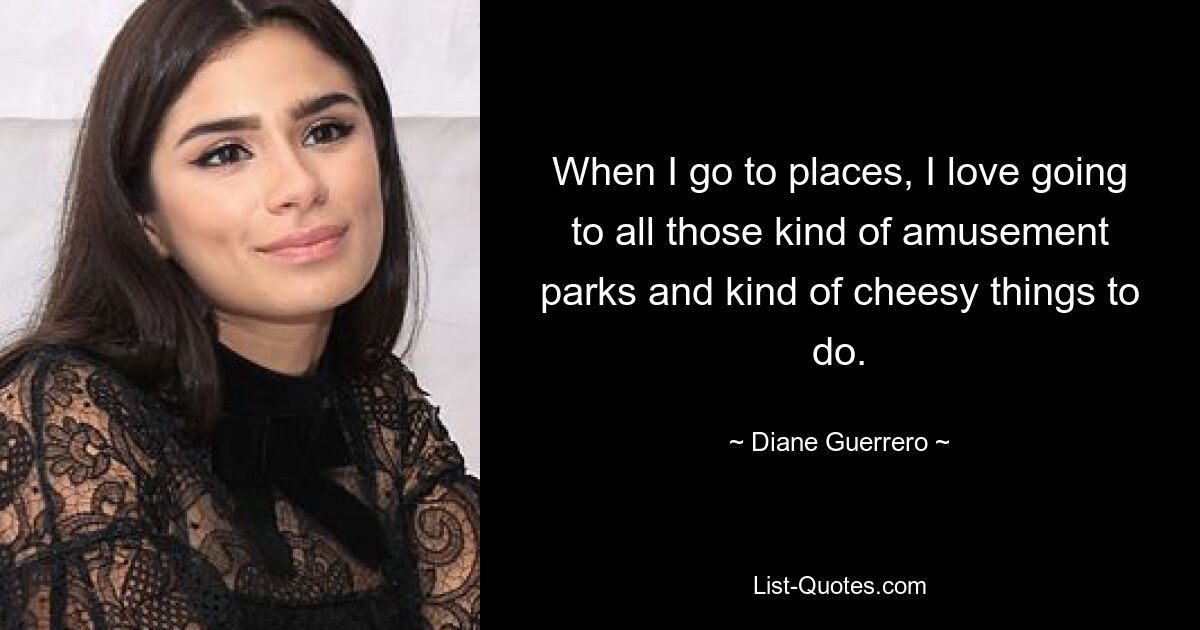 When I go to places, I love going to all those kind of amusement parks and kind of cheesy things to do. — © Diane Guerrero