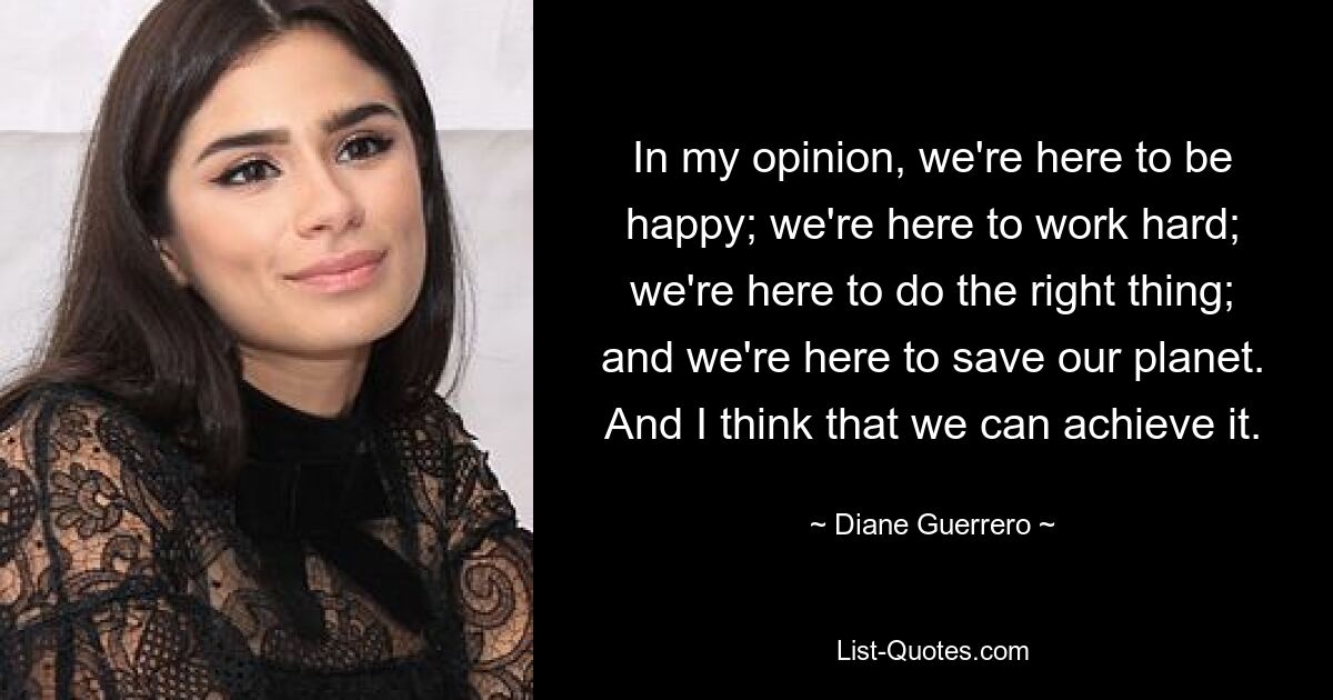 In my opinion, we're here to be happy; we're here to work hard; we're here to do the right thing; and we're here to save our planet. And I think that we can achieve it. — © Diane Guerrero