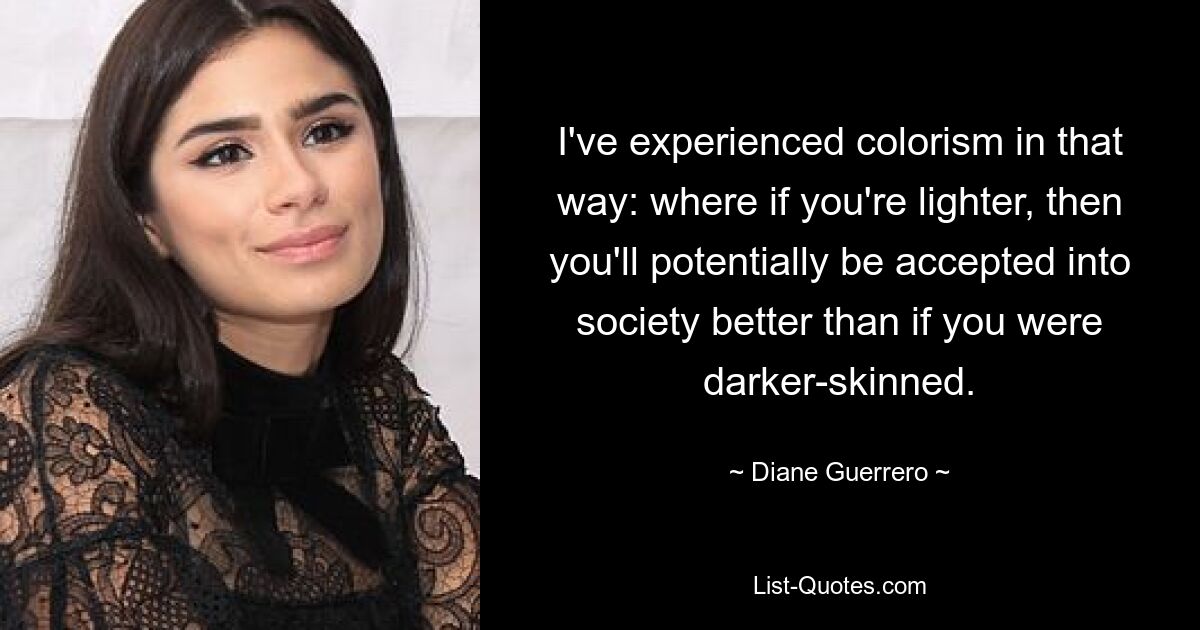 I've experienced colorism in that way: where if you're lighter, then you'll potentially be accepted into society better than if you were darker-skinned. — © Diane Guerrero