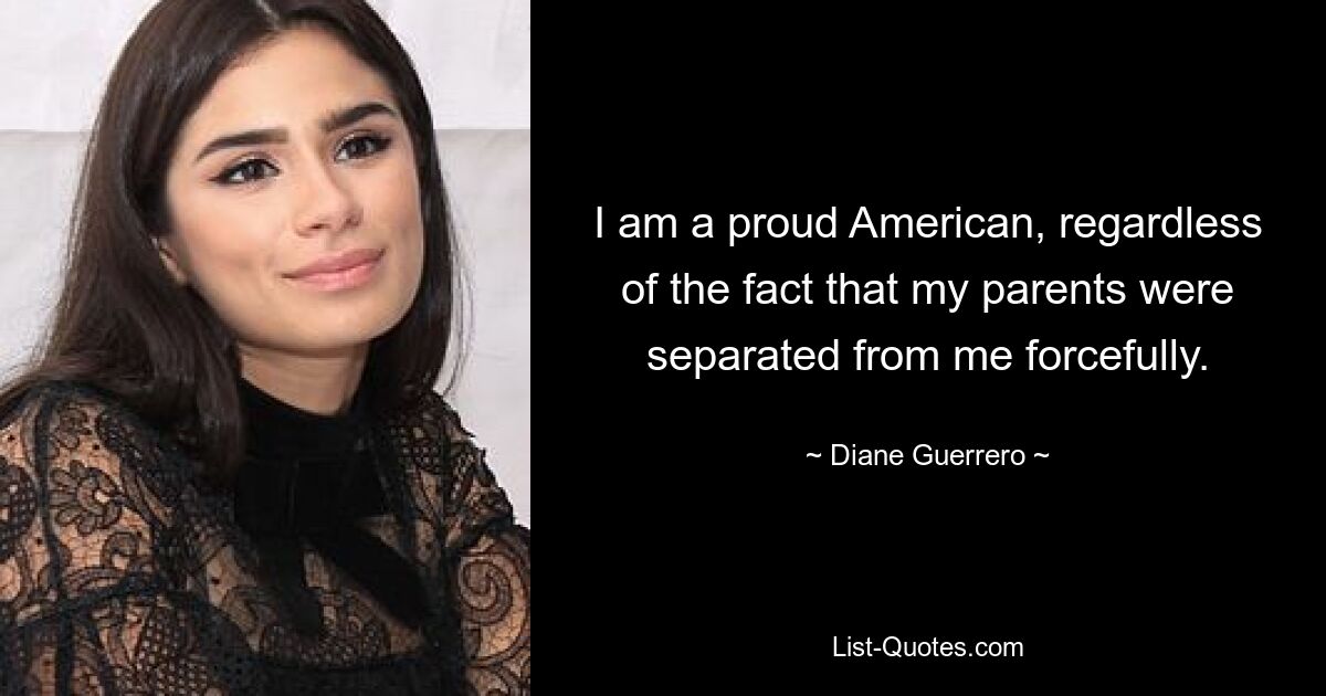 I am a proud American, regardless of the fact that my parents were separated from me forcefully. — © Diane Guerrero