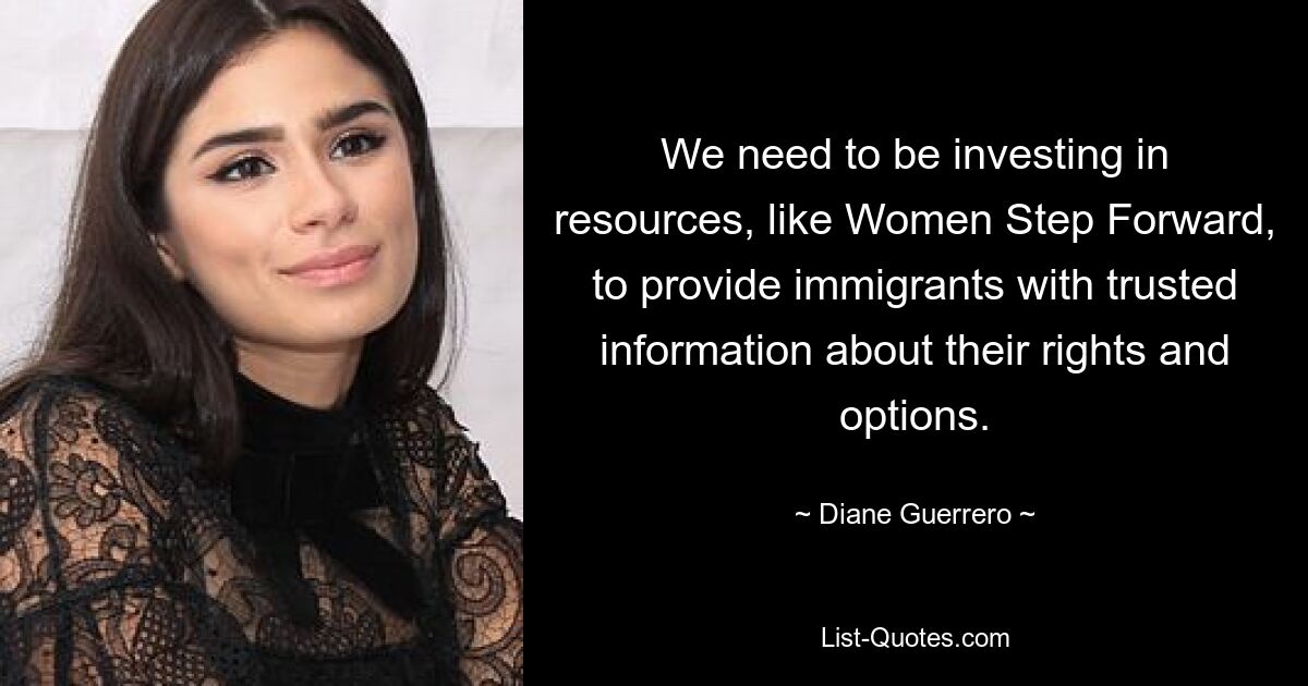 We need to be investing in resources, like Women Step Forward, to provide immigrants with trusted information about their rights and options. — © Diane Guerrero