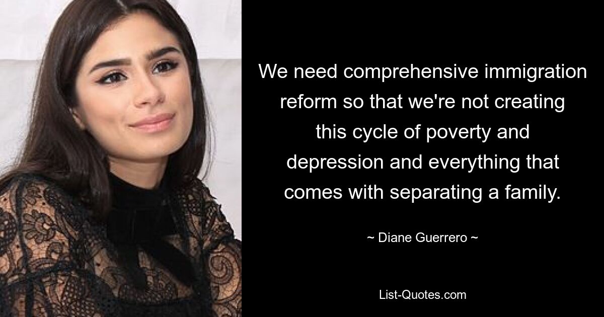 We need comprehensive immigration reform so that we're not creating this cycle of poverty and depression and everything that comes with separating a family. — © Diane Guerrero