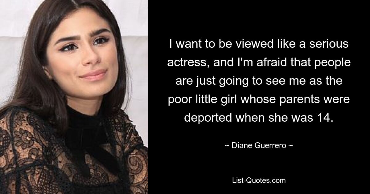 I want to be viewed like a serious actress, and I'm afraid that people are just going to see me as the poor little girl whose parents were deported when she was 14. — © Diane Guerrero