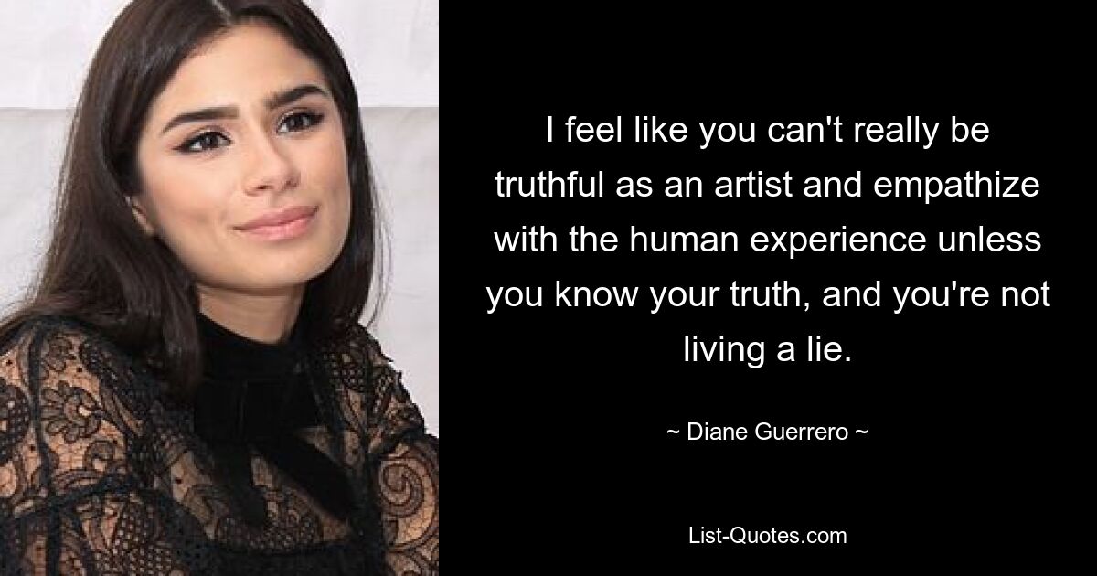 I feel like you can't really be truthful as an artist and empathize with the human experience unless you know your truth, and you're not living a lie. — © Diane Guerrero