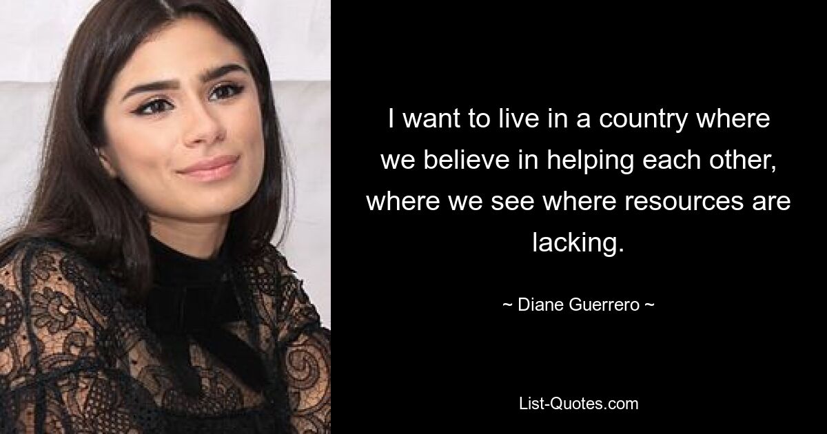 I want to live in a country where we believe in helping each other, where we see where resources are lacking. — © Diane Guerrero