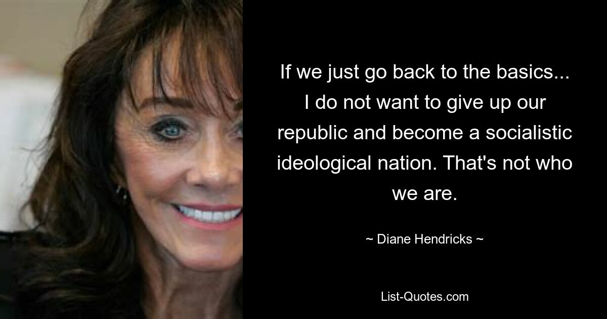 If we just go back to the basics... I do not want to give up our republic and become a socialistic ideological nation. That's not who we are. — © Diane Hendricks