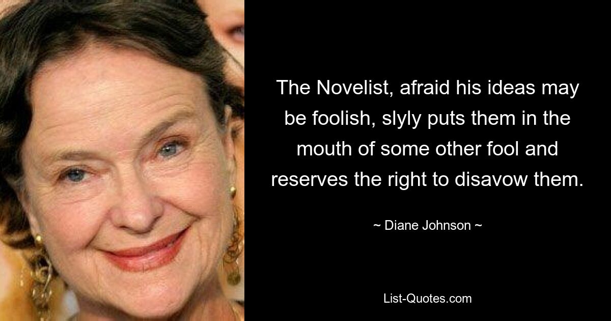 The Novelist, afraid his ideas may be foolish, slyly puts them in the mouth of some other fool and reserves the right to disavow them. — © Diane Johnson