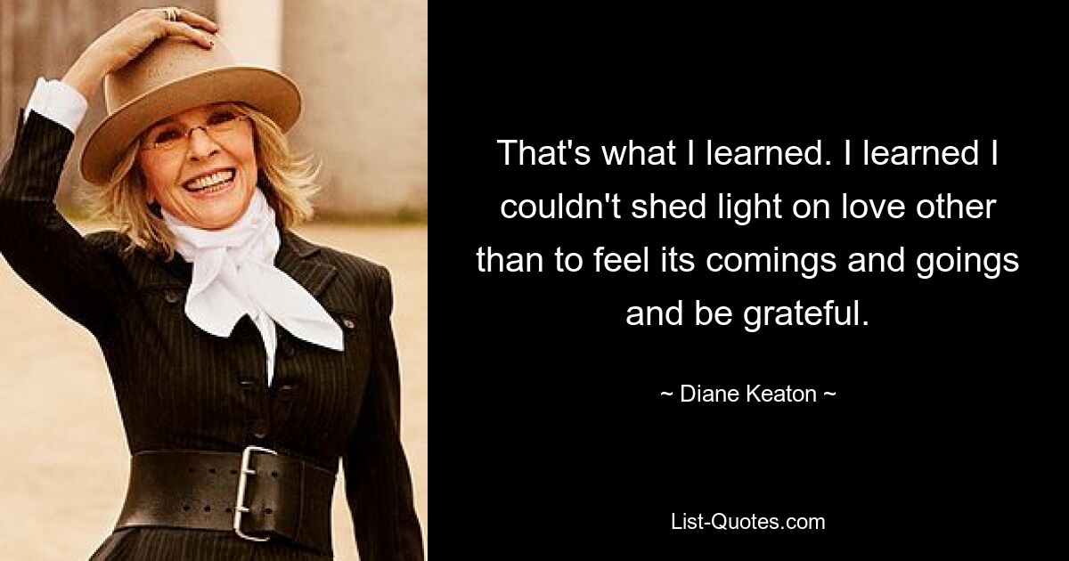 That's what I learned. I learned I couldn't shed light on love other than to feel its comings and goings and be grateful. — © Diane Keaton