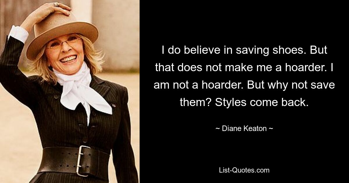 I do believe in saving shoes. But that does not make me a hoarder. I am not a hoarder. But why not save them? Styles come back. — © Diane Keaton