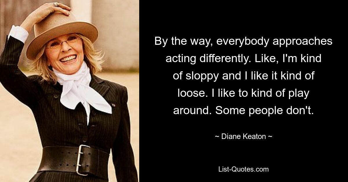 By the way, everybody approaches acting differently. Like, I'm kind of sloppy and I like it kind of loose. I like to kind of play around. Some people don't. — © Diane Keaton