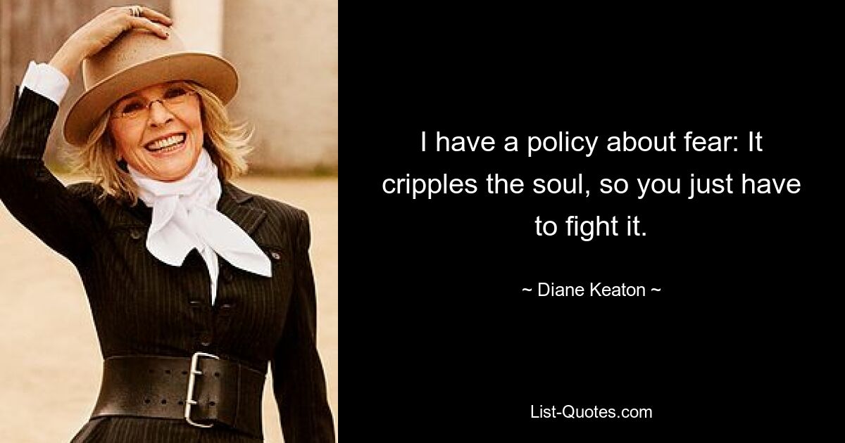 I have a policy about fear: It cripples the soul, so you just have to fight it. — © Diane Keaton