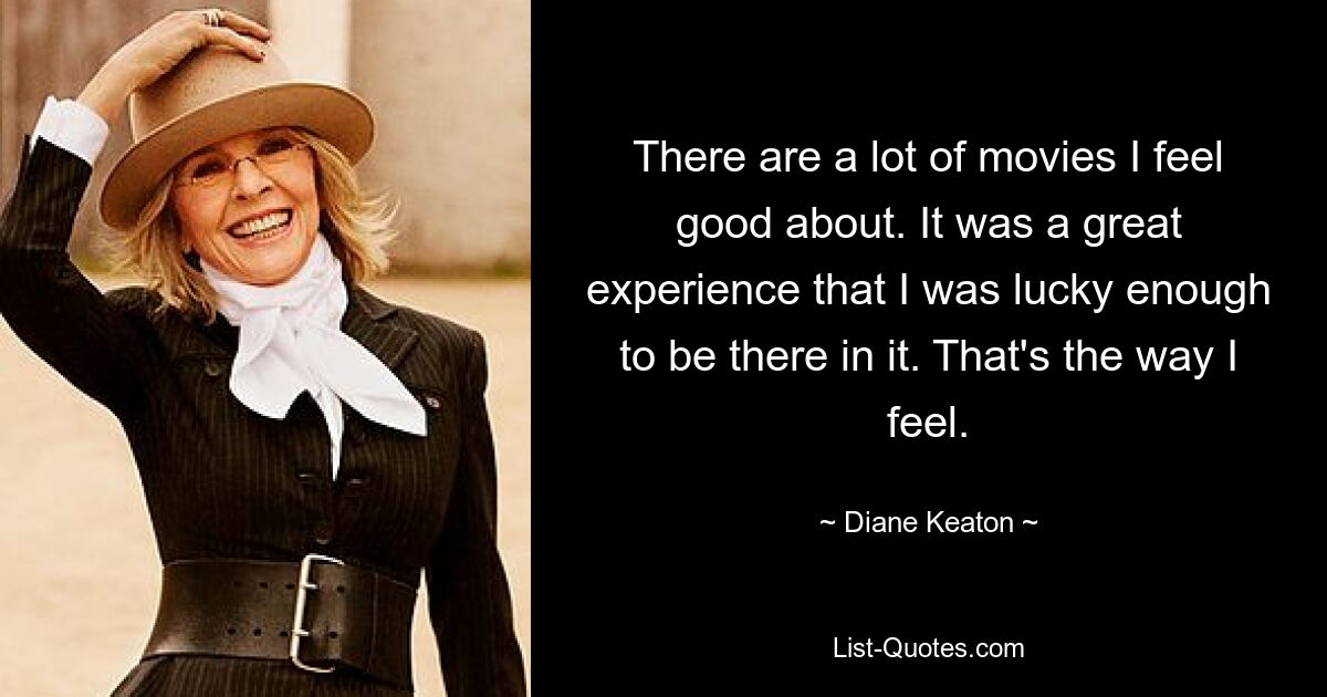 There are a lot of movies I feel good about. It was a great experience that I was lucky enough to be there in it. That's the way I feel. — © Diane Keaton