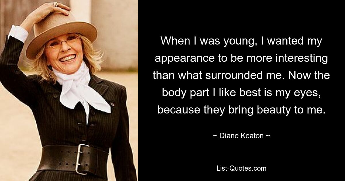 When I was young, I wanted my appearance to be more interesting than what surrounded me. Now the body part I like best is my eyes, because they bring beauty to me. — © Diane Keaton