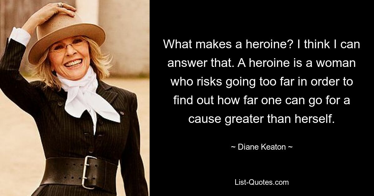 What makes a heroine? I think I can answer that. A heroine is a woman who risks going too far in order to find out how far one can go for a cause greater than herself. — © Diane Keaton