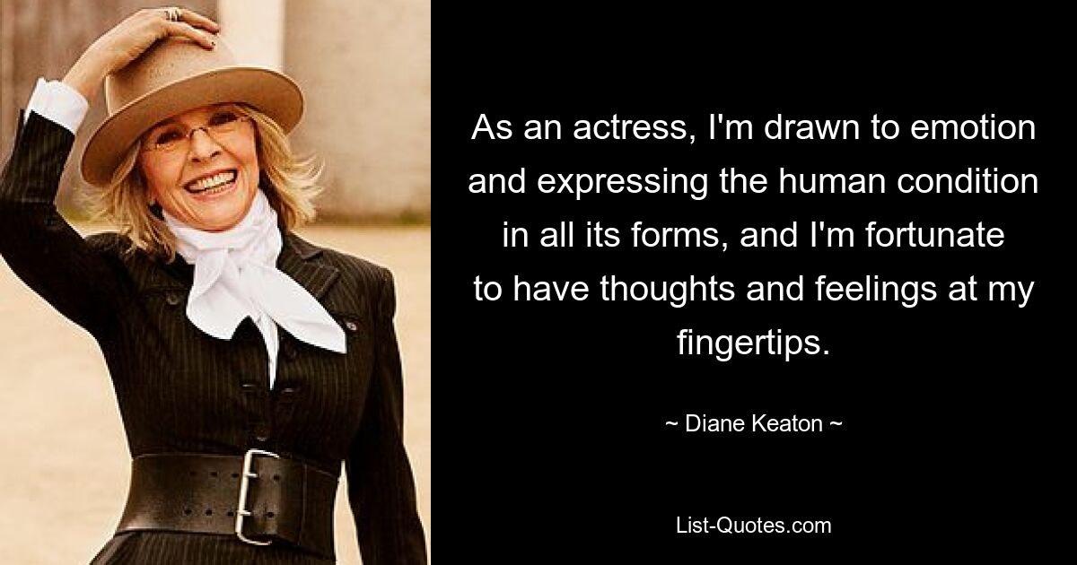 As an actress, I'm drawn to emotion and expressing the human condition in all its forms, and I'm fortunate to have thoughts and feelings at my fingertips. — © Diane Keaton