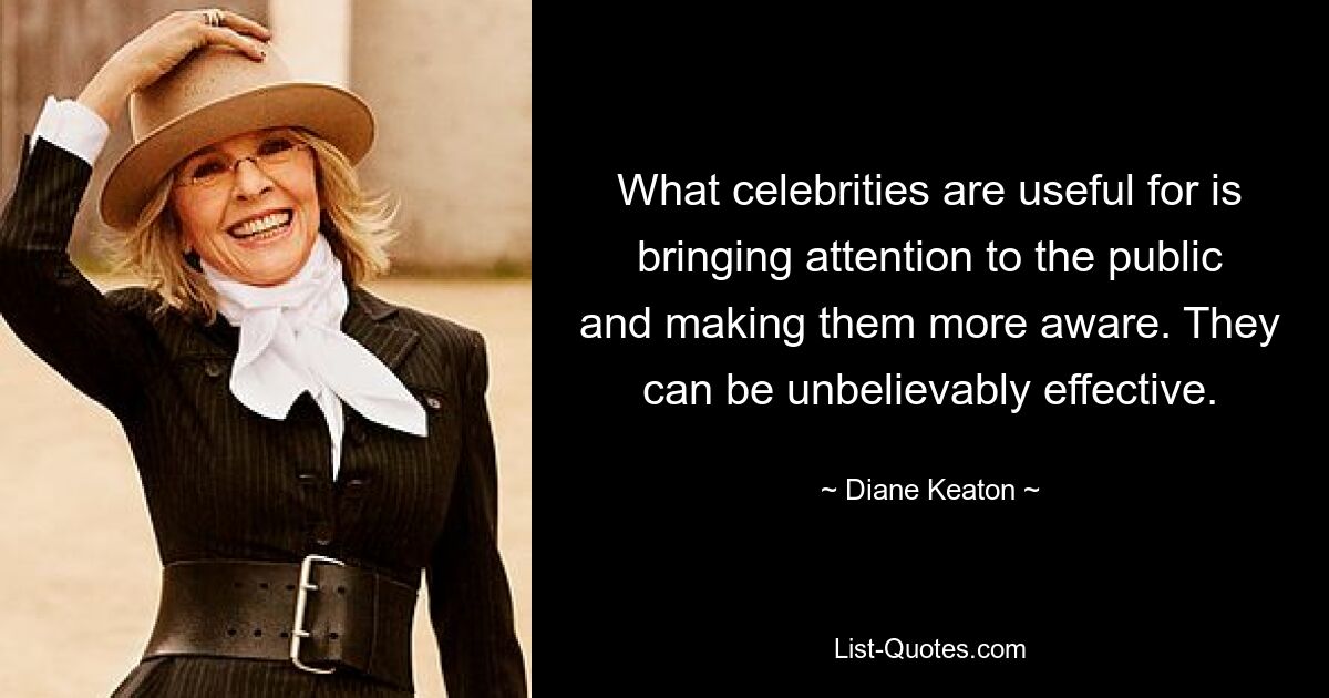 What celebrities are useful for is bringing attention to the public and making them more aware. They can be unbelievably effective. — © Diane Keaton