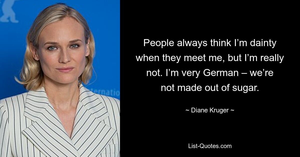 People always think I’m dainty when they meet me, but I’m really not. I’m very German – we’re not made out of sugar. — © Diane Kruger