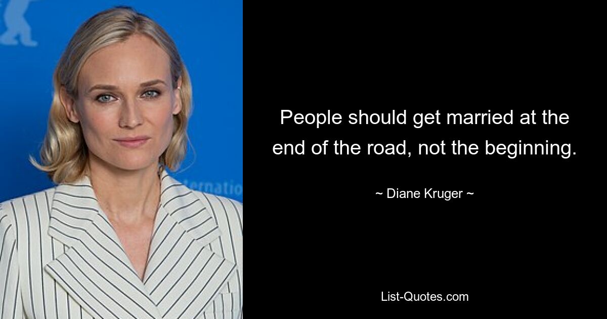 People should get married at the end of the road, not the beginning. — © Diane Kruger