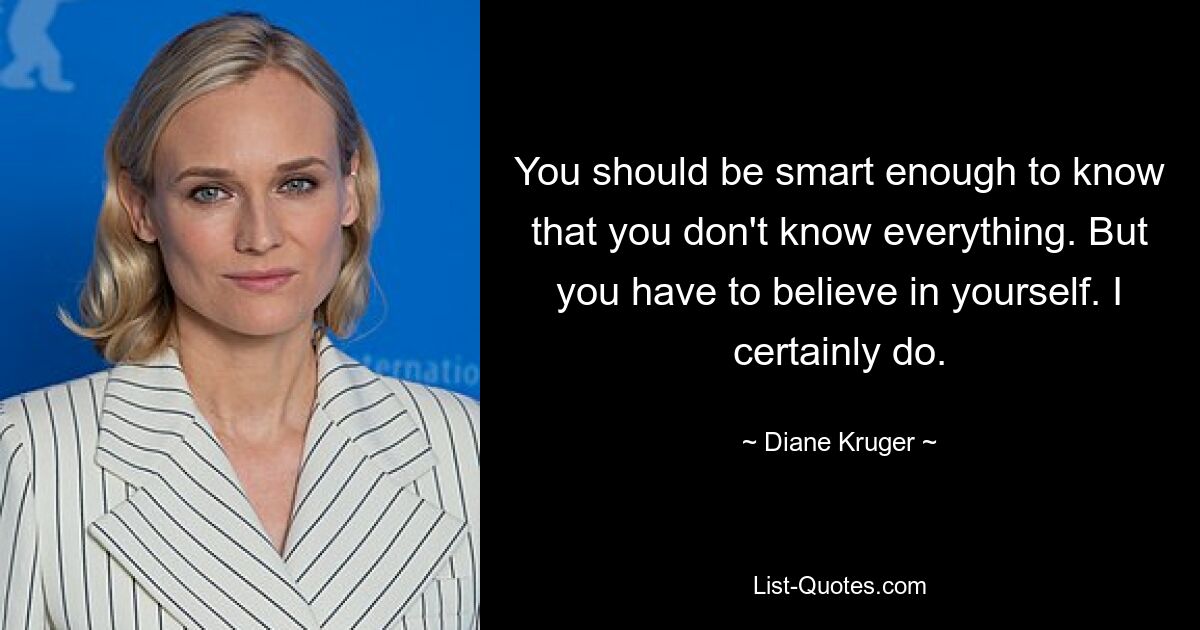 You should be smart enough to know that you don't know everything. But you have to believe in yourself. I certainly do. — © Diane Kruger