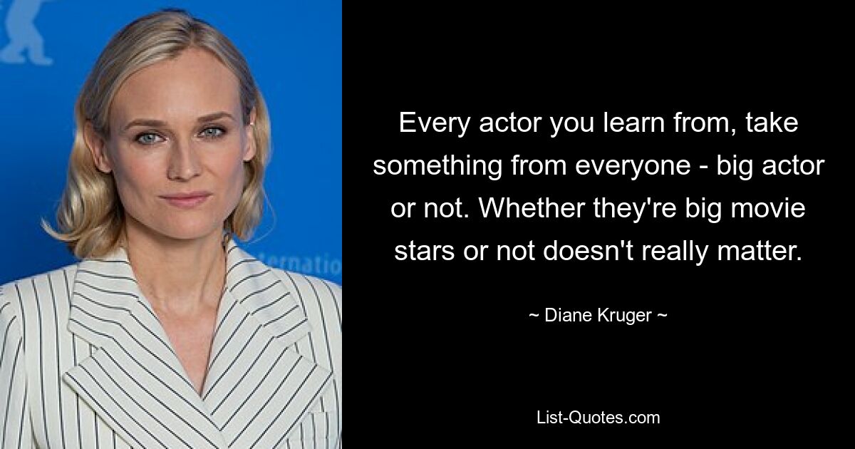 Every actor you learn from, take something from everyone - big actor or not. Whether they're big movie stars or not doesn't really matter. — © Diane Kruger