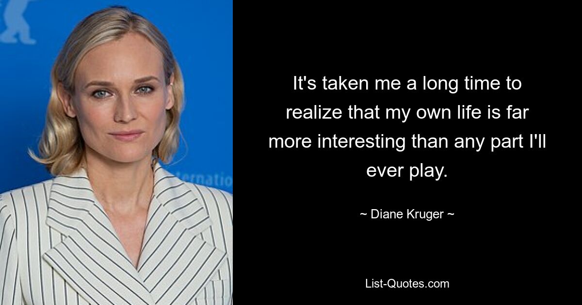 It's taken me a long time to realize that my own life is far more interesting than any part I'll ever play. — © Diane Kruger