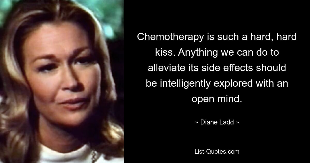 Chemotherapy is such a hard, hard kiss. Anything we can do to alleviate its side effects should be intelligently explored with an open mind. — © Diane Ladd