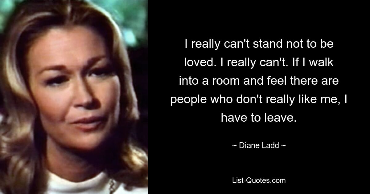 I really can't stand not to be loved. I really can't. If I walk into a room and feel there are people who don't really like me, I have to leave. — © Diane Ladd