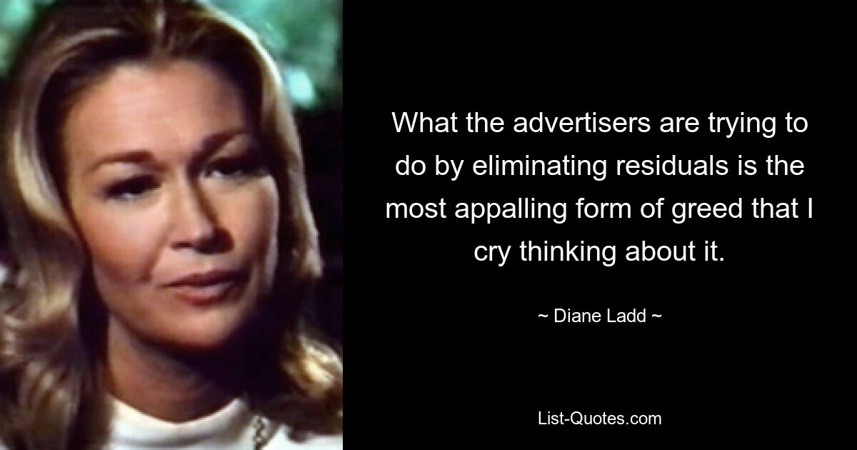 What the advertisers are trying to do by eliminating residuals is the most appalling form of greed that I cry thinking about it. — © Diane Ladd