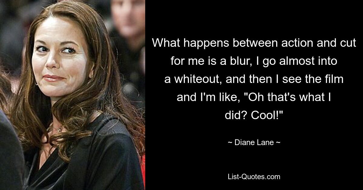 What happens between action and cut for me is a blur, I go almost into a whiteout, and then I see the film and I'm like, "Oh that's what I did? Cool!" — © Diane Lane