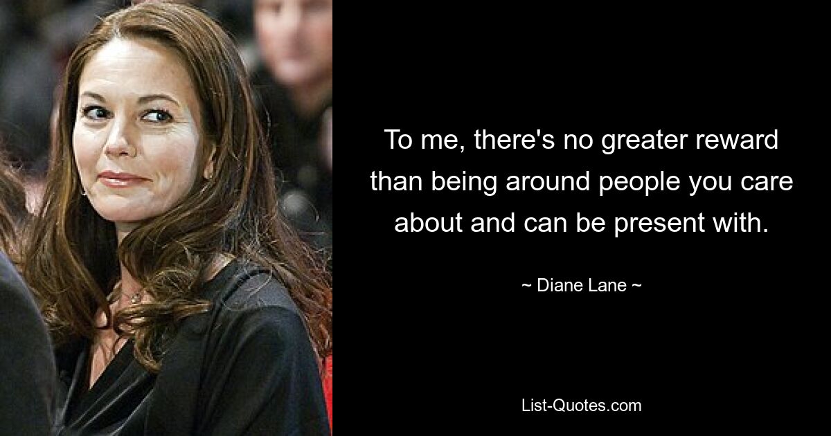 To me, there's no greater reward than being around people you care about and can be present with. — © Diane Lane