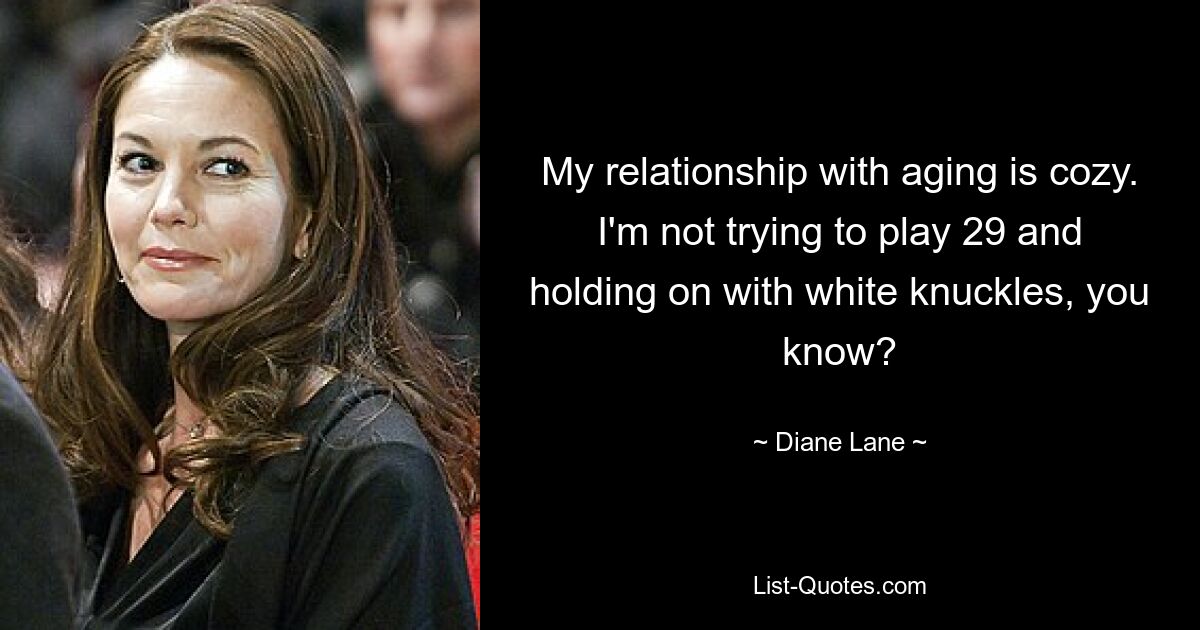 My relationship with aging is cozy. I'm not trying to play 29 and holding on with white knuckles, you know? — © Diane Lane