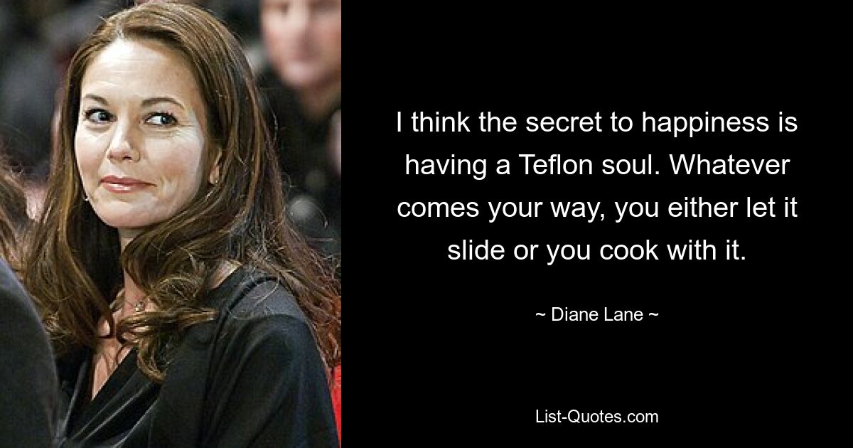 I think the secret to happiness is having a Teflon soul. Whatever comes your way, you either let it slide or you cook with it. — © Diane Lane