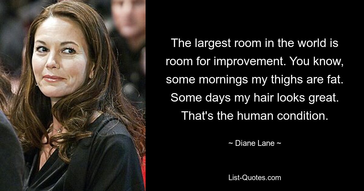 The largest room in the world is room for improvement. You know, some mornings my thighs are fat. Some days my hair looks great. That's the human condition. — © Diane Lane