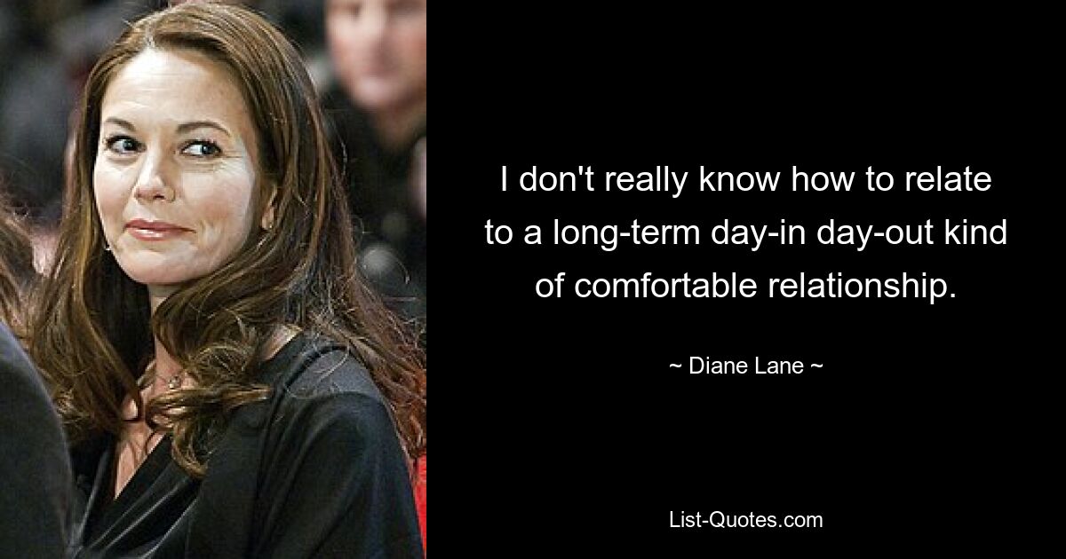 I don't really know how to relate to a long-term day-in day-out kind of comfortable relationship. — © Diane Lane